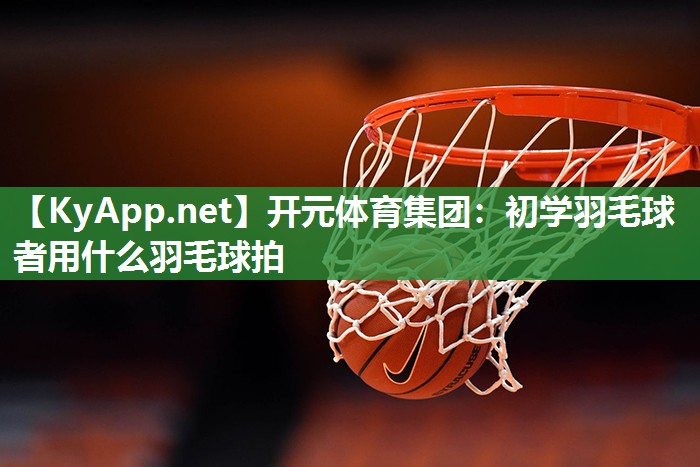 初学羽毛球者用什么羽毛球拍